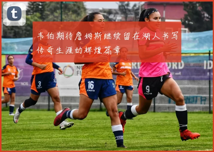 韦伯期待詹姆斯继续留在湖人书写传奇生涯的辉煌篇章