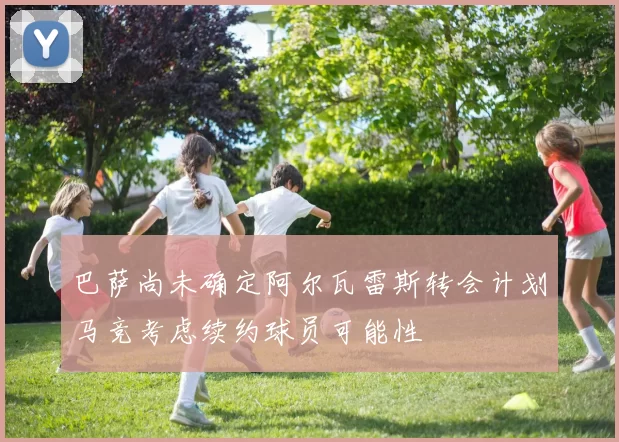 巴萨尚未确定阿尔瓦雷斯转会计划马竞考虑续约球员可能性