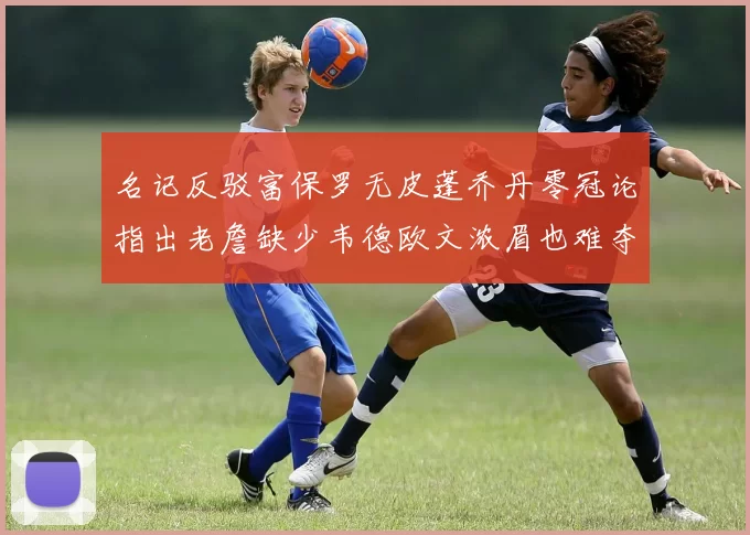 名记反驳富保罗无皮蓬乔丹零冠论指出老詹缺少韦德欧文浓眉也难夺冠