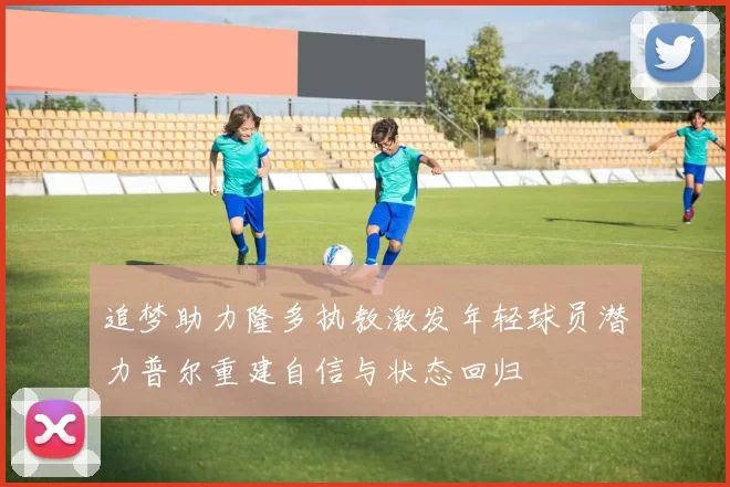 追梦助力隆多执教激发年轻球员潜力普尔重建自信与状态回归