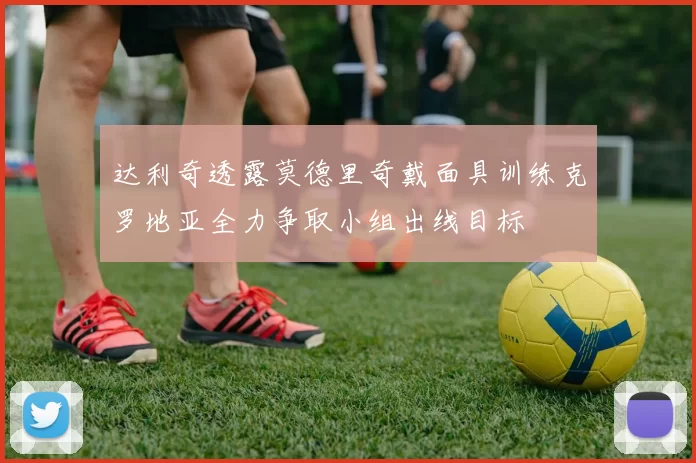 达利奇透露莫德里奇戴面具训练克罗地亚全力争取小组出线目标