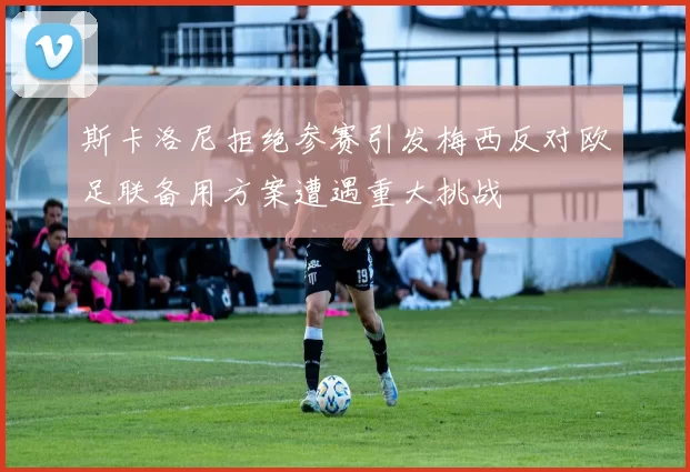 斯卡洛尼拒绝参赛引发梅西反对欧足联备用方案遭遇重大挑战