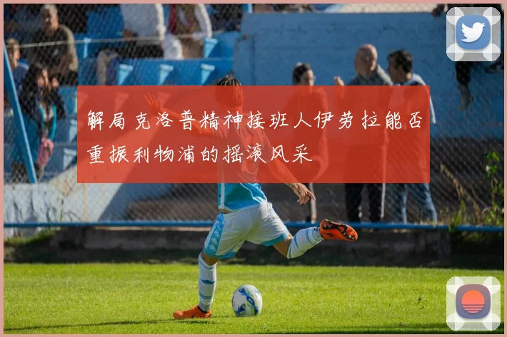 解局克洛普精神接班人伊劳拉能否重振利物浦的摇滚风采