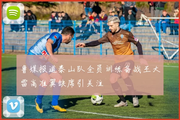 鲁媒报道泰山队全员训练备战王大雷高准翼缺席引关注