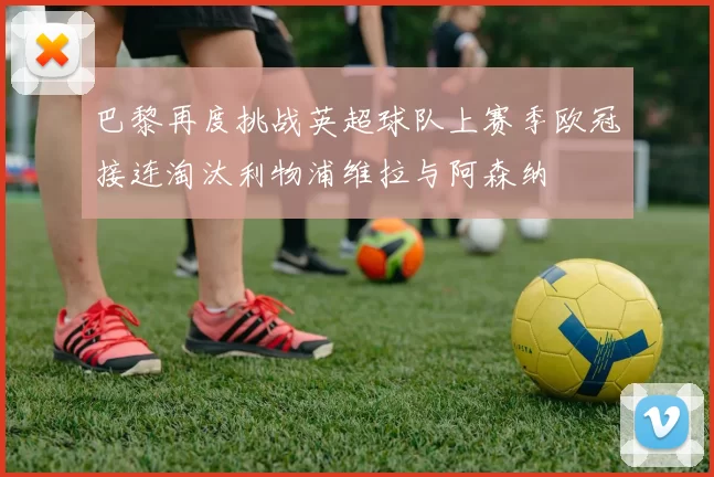 巴黎再度挑战英超球队上赛季欧冠接连淘汰利物浦维拉与阿森纳