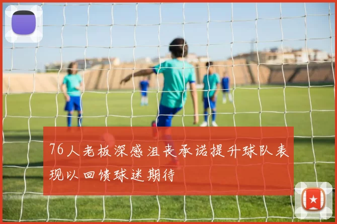 76人老板深感沮丧承诺提升球队表现以回馈球迷期待
